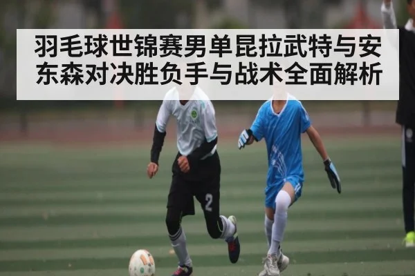 羽毛球世锦赛男单昆拉武特与安东森对决胜负手与战术全面解析 | CBA